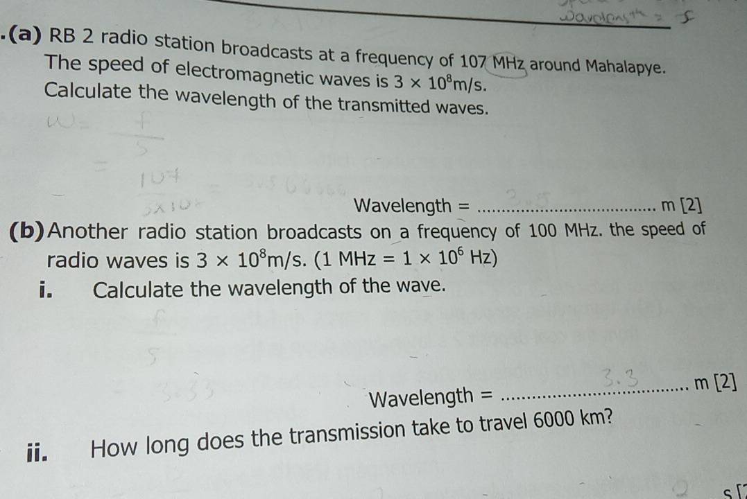 .(a) RB 2 radio station broadcasts at a frequency of 107 MHz around Mahalapye. 
The speed of electromagnetic waves is 3* 10^8m/s. 
Calculate the wavelength of the transmitted waves.
Wavelength = _ m [2] 
(b)Another radio station broadcasts on a frequency of 100 MHz. the speed of 
radio waves is 3* 10^8m/s. (1MHz=1* 10^6Hz)
i. Calculate the wavelength of the wave. 
m [2]
Wavelength =
_ 
ii. How long does the transmission take to travel 6000 km?