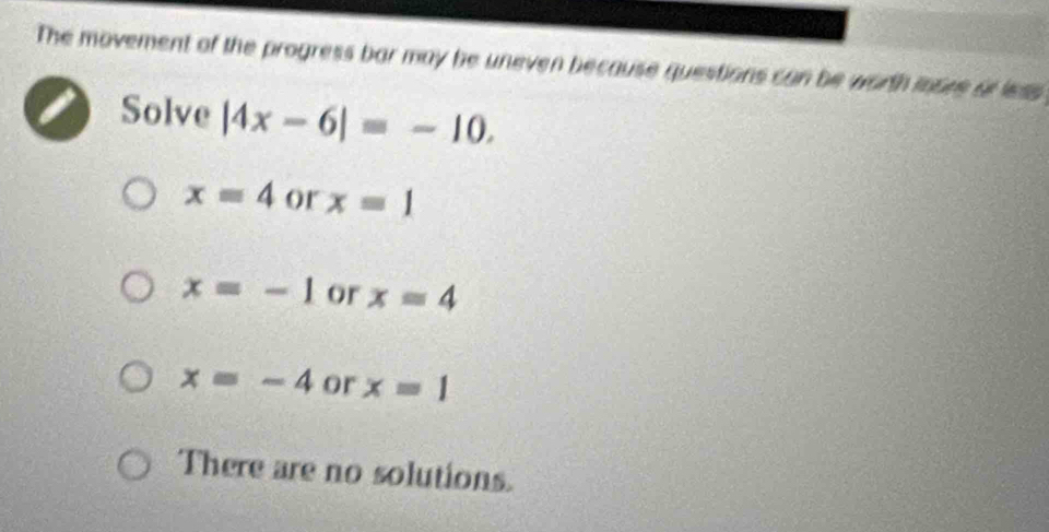 The movement of the progress bar may be uneven because questions can be worth iosee of less 
Solve |4x-6|=-10.
x=4 or x=1
x=-1 or x=4
x=-4 or x=1
There are no solutions.