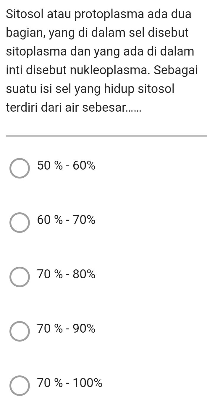 Sitosol atau protoplasma ada dua
bagian, yang di dalam sel disebut
sitoplasma dan yang ada di dalam
inti disebut nukleoplasma. Sebagai
suatu isi sel yang hidup sitosol
terdiri dari air sebesar......
50% -60%
60% -70%
70% -80%
70% -90%
70% -100%