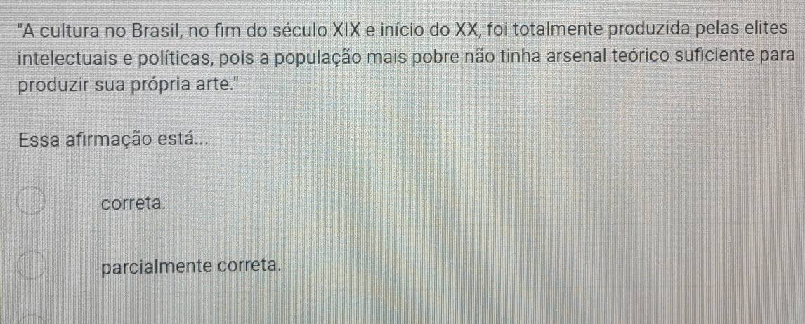 "A cultura no Brasil, no fim do século XIX e início do XX, foi totalmente produzida pelas elites
intelectuais e políticas, pois a população mais pobre não tinha arsenal teórico suficiente para
produzir sua própria arte."
Essa afirmação está...
correta.
parcialmente correta.