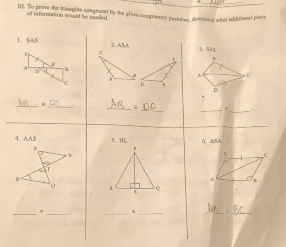 To prove the triangles congruent by the given congruency postulate, determine what additional piece 
of information would be needed. 
1. SAS 2. ASA 
3. SSS 
B 
A 
C 
D 
_ 
_ 
_ 
_ 
_= 
_= 、 
_ 
4. AAS 5. HL 6. ASA 
D 
C 
A 
B 
__= 
_=_ 
__=