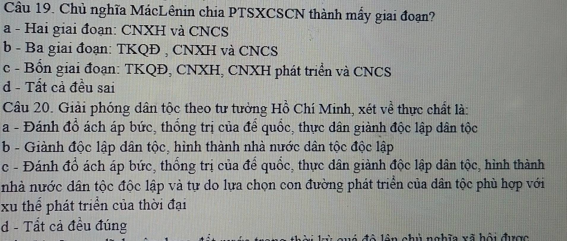 Chủ nghĩa MácLênin chia PTSXCSCN thành mấy giai đoạn?
a - Hai giai đoạn: CNXH và CNCS
b - Ba giai đoạn: TKQĐ , CNXH và CNCS
c - Bồn giai đoạn: TKQĐ, CNXH, CNXH phát triển và CNCS
d - Tất cả đều sai
Cầu 20. Giải phóng dân tộc theo tư tưởng Hồ Chí Minh, xét về thực chất lài
a - Đánh đổ ách áp bức, thống trị của để quốc, thực dân giành độc lập dân tộc
b - Giành độc lập dân tộc, hình thành nhà nước dân tộc độc lập
c - Đánh đồ ách áp bức, thống trị của để quốc, thực dân giành độc lập dân tộc, hình thành
nhà nước dân tộc độc lập và tự do lựa chọn con đường phát triển của dân tộc phù hợp với
xu thể phát triển của thời đại
d - Tất cả đều đúng
quó đô lần chủ nghĩa vã hội được