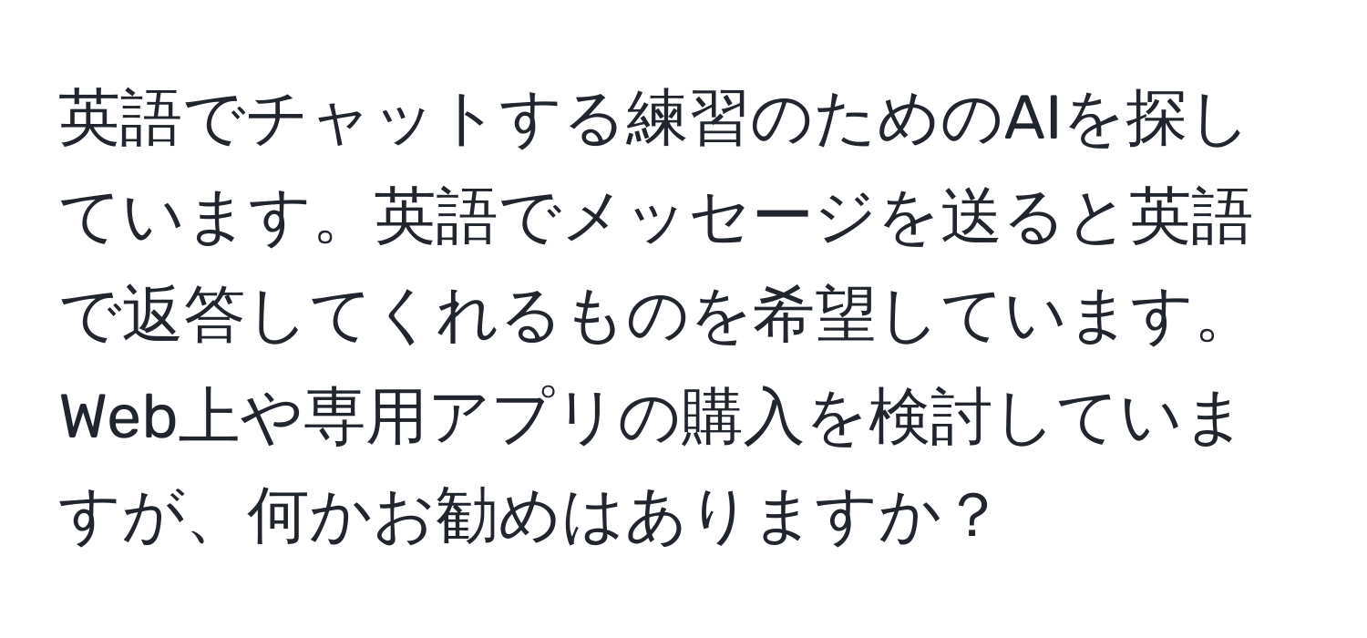 英語でチャットする練習のためのAIを探しています。英語でメッセージを送ると英語で返答してくれるものを希望しています。Web上や専用アプリの購入を検討していますが、何かお勧めはありますか？