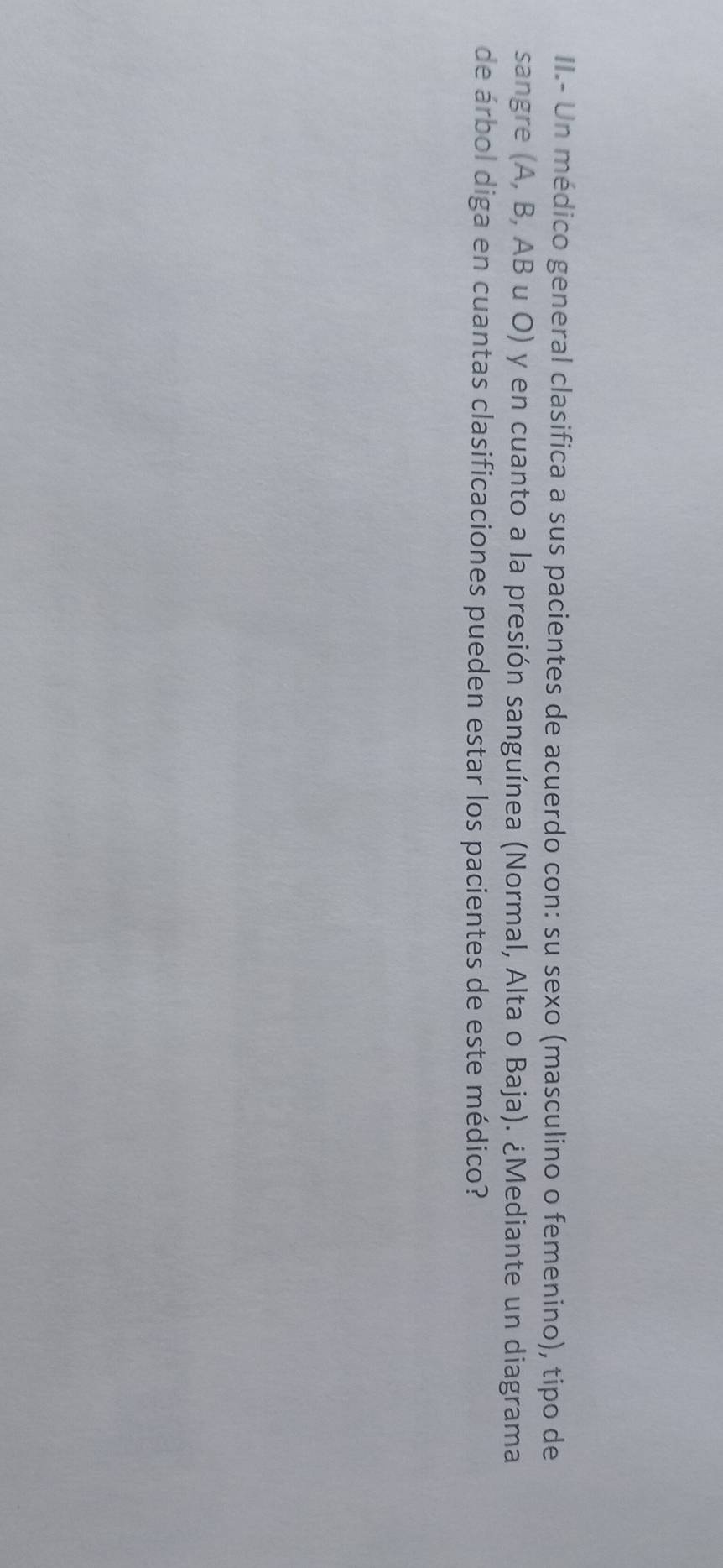 II.- Un médico general clasifica a sus pacientes de acuerdo con: su sexo (masculino o femenino), tipo de 
sangre (A, B, AB u O) y en cuanto a la presión sanguínea (Normal, Alta o Baja). ¿Mediante un diagrama 
de árbol diga en cuantas clasificaciones pueden estar los pacientes de este médico?