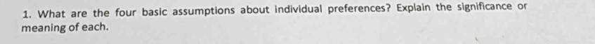 What are the four basic assumptions about individual preferences? Explain the significance or 
meaning of each.