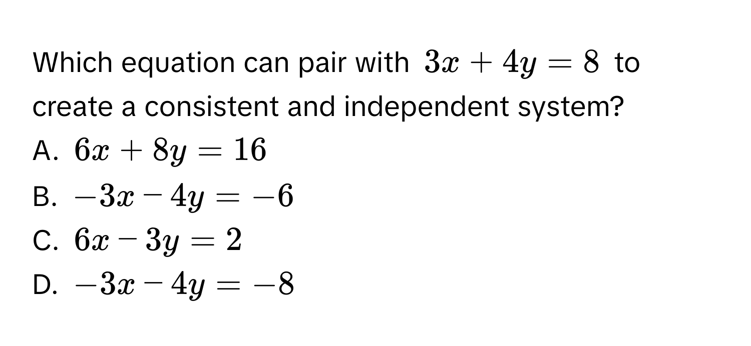 Which equation can pair with $3x + 4y = 8$ to create a consistent and independent system?
A. $6x + 8y = 16$
B. $-3x - 4y = -6$
C. $6x - 3y = 2$
D. $-3x - 4y = -8$