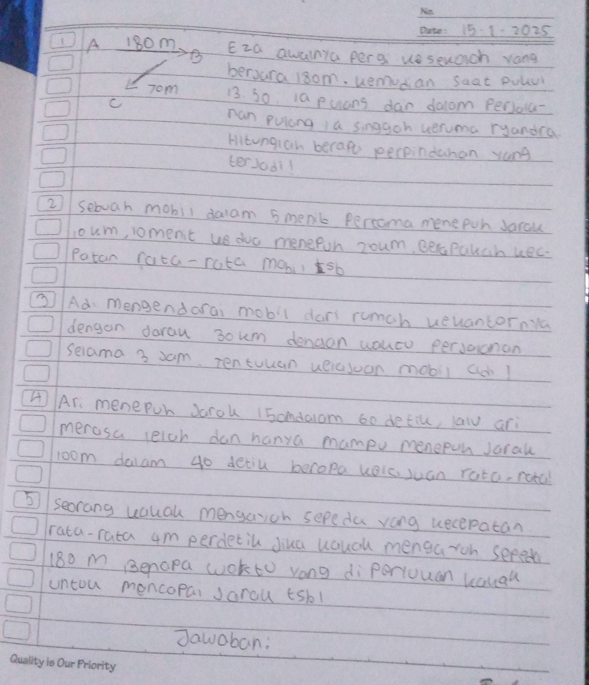 15-1-202 25
A 180m Eza awalnya per g ue sewach yong 
B 
beroura 18om, uemudan saat Pvlur 
Tom 13. 30 ia puans dar doom perola 
C 
ran pulong a singgoh ueruma ryandca 
Hitungian berape perpinduhan yang 
terJodil 
2) sebuah mobil daam 5menk Percoma menepon Jarau 
coum, oment ue duc menefon roum. BePakan kec- 
Patan rata-rota mobilsb 
②/ Ad mengendarai mobil dari rumch ueuantorna 
dengan darau 3oum denaon youcu persacnon 
selama 3 xam. Tentuuan ueicsoon mobil a! 
4Ar. menepoh Jarok I5omdalom 60 detiu, law ari 
merasa leich dan hanya mampv menepun Jaral 
room dalam 40 detiu beropa kelc, juan rota. rotal 
5seorang uaual mengaioh sepeda vong uecepatan 
rata-rata 4m perdetil Jiua uauch mengaron sered
18o m Benopa wokto vong diperiuuan kauau 
untou moncopai Jarou tsbl 
Jawaban: