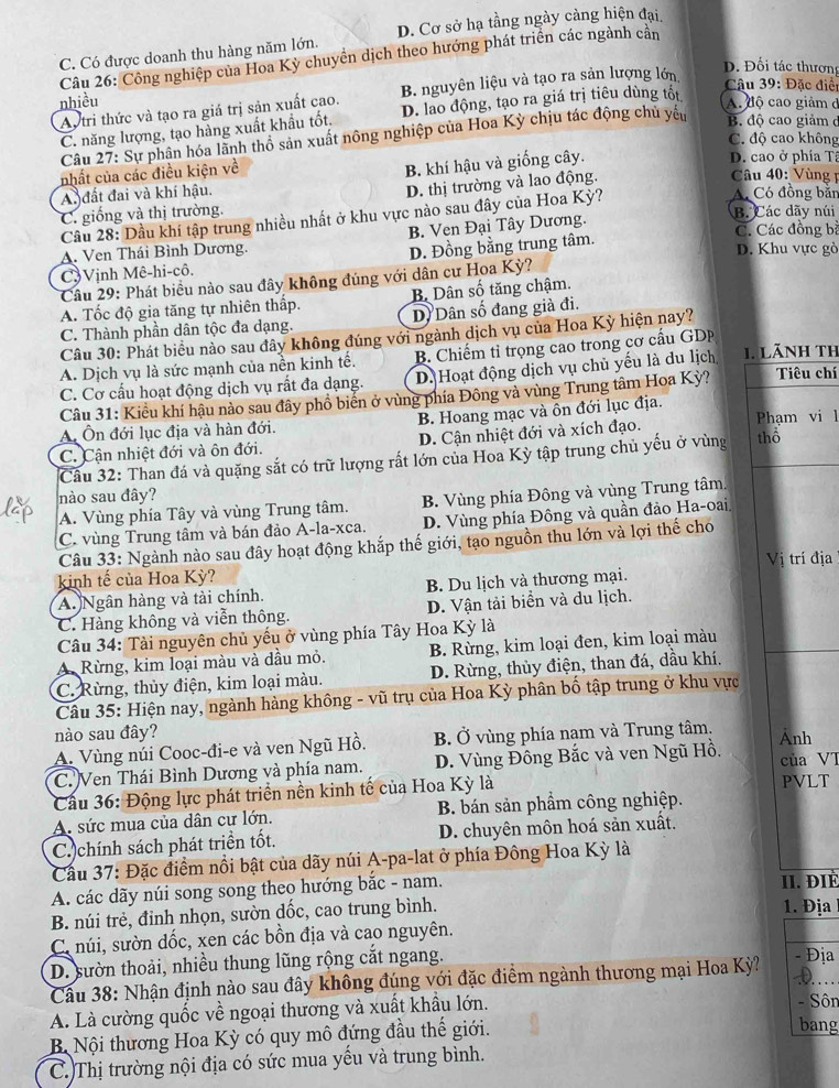 D. Cơ sở hạ tầng ngày càng hiện đại,
C. Có được doanh thu hàng năm lớn.
Câu 26: Công nghiệp của Hoa Kỳ chuyền dịch theo hướng phát triển các ngành cần
Autri thức và tạo ra giá trị sản xuất cao. B. nguyên liệu và tạo ra sản lượng lớn
Đ. Đối tác thương
nhiều A. độ cao giảm d
C. năng lượng, tạo hàng xuất khẩu tốt. D. lao động, tạo ra giá trị tiêu dùng tốt
Câu 39: Đặc điển
Câu 27: Sự phân hóa lãnh thổ sản xuất nông nghiệp của Hoa Kỳ chịu tác động chủ yêu
B. độ cao giảm ở
C. độ cao không
nhất của các điều kiện về
B. khí hậu và giống cây.
D. cao ở phía Tâ
D. thị trường và lao động.
Câu 40: Vùng
A. đất đai và khí hậu. A. Có đồng bắn
C. giống và thị trường. B. Các dãy núi
Câu 28: Dầu khí tập trung nhiều nhất ở khu vực nào sau đây của Hoa Kỳ?
B. Ven Đại Tây Dương.
C. Các đồng bà
A. Ven Thái Bình Dương. D. Khu vực gò
C) Vịnh Mê-hi-cô. D. Đồng bằng trung tâm.
Câu 29: Phát biểu nào sau đây không đúng với dân cư Hoa Kỳ?
A. Tốc độ gia tăng tự nhiên thấp. B Dân số tăng chậm.
C. Thành phần dân tộc đa dạng. D. Dân số đang già đi.
Câu 30: Phát biểu nào sau đây không đúng với ngành dịch vụ của Hoa Kỳ hiện nay?
A. Dịch vụ là sức mạnh của nền kinh tế.  B. Chiếm tỉ trọng cao trong cơ cấu GDP
C. Cơ cấu hoạt động dịch vụ rất đa dạng. D. Hoạt động dịch vụ chủ yếu là du lịch 1. LãNh th Tiêu chí
Câu 31: Kiểu khí hậu nào sau đây phồ biển ở vùng phía Đông và vùng Trung tâm Hoa Kỳ?
A Ôn đới lục địa và hàn đới. B. Hoang mạc và ôn đới lục địa.
C. Cận nhiệt đới và ôn đới. D. Cận nhiệt đới và xích đạo. Phạm vi l
Câu 32: Than đá và quặng sắt có trữ lượng rất lớn của Hoa Kỳ tập trung chủ yếu ở vùng thổ
nào sau đây?
A. Vùng phía Tây và vùng Trung tâm.  B. Vùng phía Đông và vùng Trung tâm.
C. vùng Trung tâm và bán đảo A-la-xca. D. Vùng phía Đông và quần đảo Ha-oai,
Câu 33: Ngành nào sau đây hoạt động khắp thế giới, tạo nguồn thu lớn và lợi thế cho
kinh tế của Hoa Kỳ? Vị trí địa
A. Ngân hàng và tài chính. B. Du lịch và thương mại.
C. Hàng không và viễn thông. D. Vận tải biển và du lịch.
Câu 34: Tài nguyên chủ yếu ở vùng phía Tây Hoa Kỳ là
A Rừng, kim loại màu và dầu mỏ.  B. Rừng, kim loại đen, kim loại màu
C. Rừng, thủy điện, kim loại màu.  D. Rừng, thủy điện, than đá, dầu khí.
Câu 35: Hiện nay, ngành hàng không - vũ trụ của Hoa Kỳ phân bố tập trung ở khu vực
nào sau đây?
A. Vùng núi Cooc-đi-e và ven Ngũ Hồ. B. Ở vùng phía nam và Trung tâm. Ảnh
C. Ven Thái Bình Dương và phía nam. D. Vùng Đồng Bắc và ven Ngũ Hồ. của VI
Cầu 36: Động lực phát triển nền kinh tế của Hoa Kỳ là
PVLT
A. sức mua của dân cư lớn. B. bán sản phẩm công nghiệp.
C.)chính sách phát triển tốt. D. chuyên môn hoá sản xuất.
Cầu 37: Đặc điểm nổi bật của dãy núi A-pa-lat ở phía Đông Hoa Kỳ là
A. các dãy núi song song theo hướng bắc - nam. II. ĐIÉ
B. núi trẻ, đỉnh nhọn, sườn dốc, cao trung bình. 1. Địa
C núi, sườn dốc, xen các bồn địa và cao nguyên.
D. sườn thoải, nhiều thung lũng rộng cắt ngang.
Câu 38: Nhận định nào sau đây không đúng với đặc điểm ngành thương mại Hoa Kỳ? - Địa
D
A. Là cường quốc về ngoại thương và xuất khẩu lớn. - Sôn
B Nội thương Hoa Kỳ có quy mô đứng đầu thế giới. bang
C.)Thị trường nội địa có sức mua yếu và trung bình.