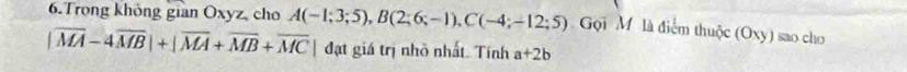 Trong không gian Oxyz, cho A(-1;3;5), B(2;6;-1), C(-4;-12;5) Gọi M là điểm thuộc (Oxy) sao cho
|overline MA-4overline MB|+|overline MA+overline MB+overline MC | đạt giá trị nhỏ nhất. Tính a+2b