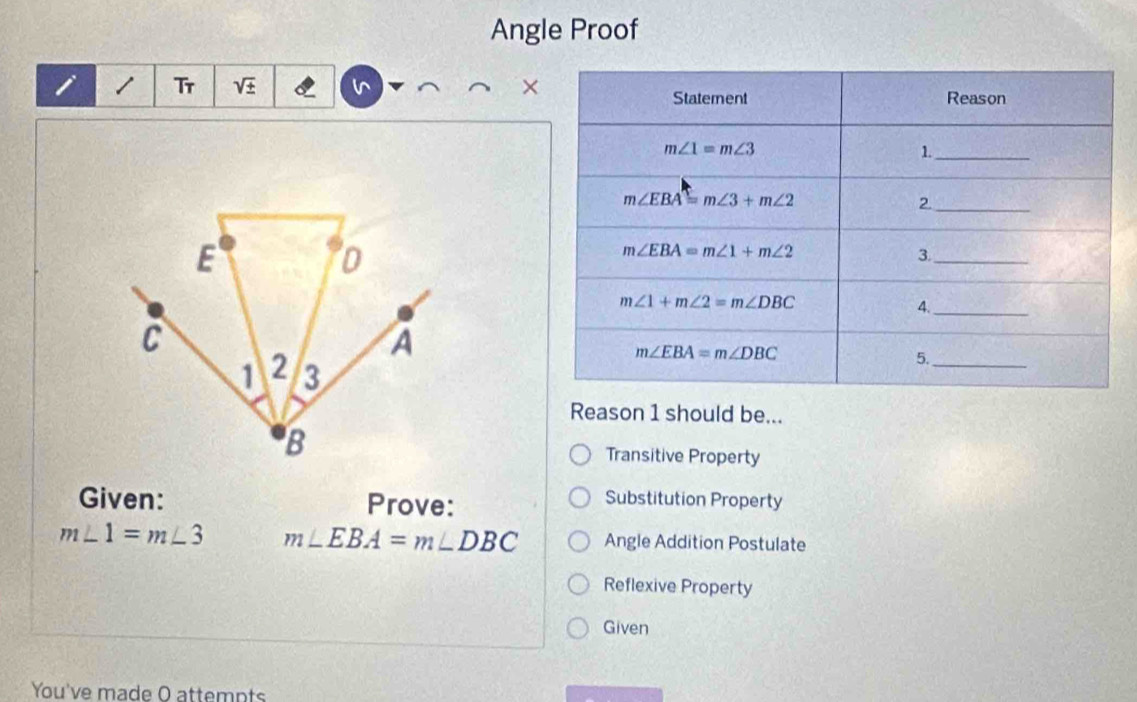 Angle Proof
×
i Tr sqrt()
Reason 1 should be...
Transitive Property
Given: Prove:
Substitution Property
m∠ 1=m∠ 3 m∠ EBA=m∠ DBC Angle Addition Postulate
Reflexive Property
Given
You've made O attempts