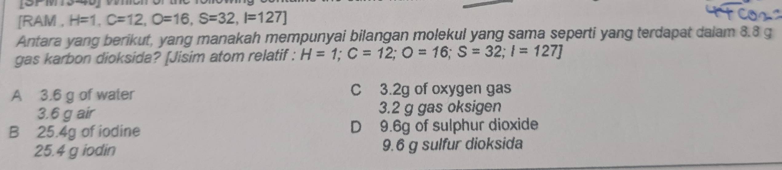 [RAM , H=1, C=12, O=16, S=32, I=127]
Antara yang berikut, yang manakah mempunyai bilangan molekul yang sama seperti yang terdapat dalam 8.8 g
gas karbon dioksida? [Jisim atom relatif : H=1; C=12; O=16; S=32; I=127]
A 3.6 g of water
C 3.2g of oxygen gas
3.6 g air 3.2 g gas oksigen
B 25.4g of iodine D 9.6g of sulphur dioxide
25.4 g iodin 9.6 g sulfur dioksida