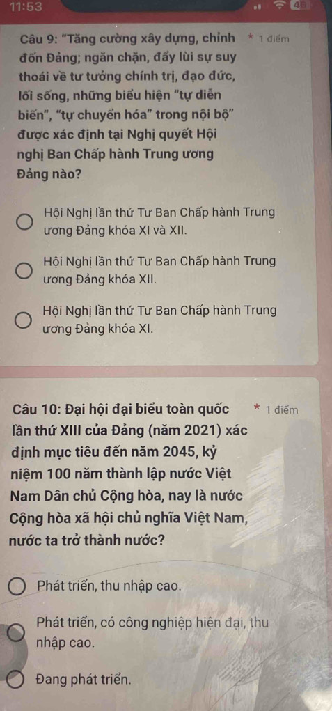 11:53 
. 4
Câu 9: “Tăng cường xây dựng, chỉnh * 1 điểm
đốn Đảng; ngăn chặn, đấy lùi sự suy
thoái về tư tưởng chính trị, đạo đức,
lối sống, những biểu hiện "tự diễn
biến", “tự chuyển hóa" trong nội bộ”
được xác định tại Nghị quyết Hội
nghị Ban Chấp hành Trung ương
Đảng nào?
Hội Nghị lần thứ Tư Ban Chấp hành Trung
ương Đảng khóa XI và XII.
Hội Nghị lần thứ Tư Ban Chấp hành Trung
ương Đảng khóa XII.
Hội Nghị lần thứ Tư Ban Chấp hành Trung
ương Đảng khóa XI.
Câu 10: Đại hội đại biểu toàn quốc * 1 điểm
lần thứ XIII của Đảng (năm 2021) xác
định mục tiêu đến năm 2045, kỷ
niệm 100 năm thành lập nước Việt
Nam Dân chủ Cộng hòa, nay là nước
Cộng hòa xã hội chủ nghĩa Việt Nam,
nước ta trở thành nước?
Phát triển, thu nhập cao.
Phát triển, có công nghiệp hiện đại, thu
nhập cao.
Đang phát triển.