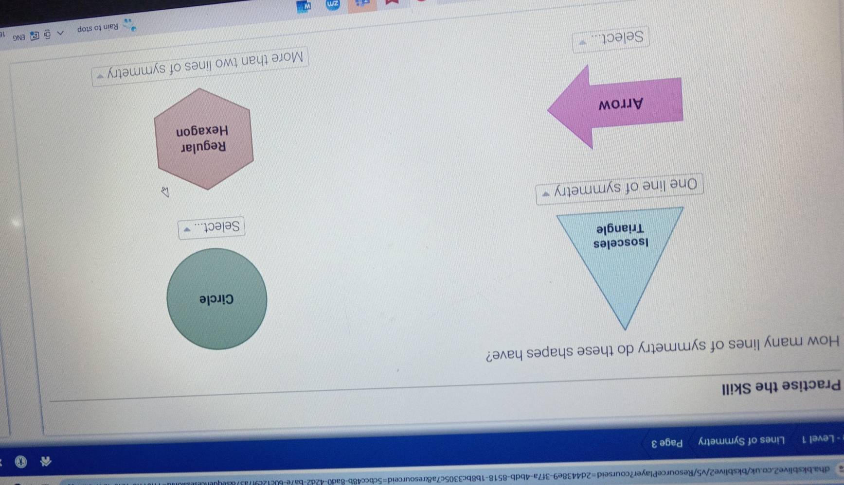 a dha.bksblive2.co.uk/bksblive2/v5/ResourcePlayer?courseid=2d4438e9-3f7a-4bdb-8518-1b8bc3305c7a&resourceid=5cbcc48b-8ad0-42d2-ba7e-60c12c9f7a3
- Level 1 Lines of Symmetry Page 3
Practise the Skill
How many lines of symmetry do these shapes have?
Circle
Select...
One line of symmetry
Regular
Arrow Hexagon
More than two lines of symmetry 
Select...
ENG
Rain to stop