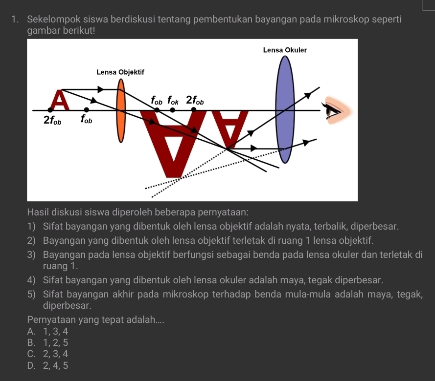 Sekelompok siswa berdiskusi tentang pembentukan bayangan pada mikroskop seperti
gambar berikut!
Hasil diskusi siswa diperoleh beberapa pernyataan:
1) Sifat bayangan yang dibentuk oleh lensa objektif adalah nyata, terbalik, diperbesar.
2) Bayangan yang dibentuk oleh lensa objektif terletak di ruang 1 lensa objektif.
3) Bayangan pada lensa objektif berfungsi sebagai benda pada lensa okuler dan terletak di
ruang 1.
4) Sifat bayangan yang dibentuk oleh lensa okuler adalah maya, tegak diperbesar.
5) Sifat bayangan akhir pada mikroskop terhadap benda mula-mula adalah maya, tegak,
diperbesar.
Pernyataan yang tepat adalah....
A. 1, 3, 4
B. 1, 2, 5
C. 2, 3, 4
D. 2, 4, 5