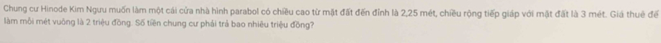 Chung cư Hinode Kim Ngưu muốn làm một cái cửa nhà hình parabol có chiều cao từ mặt đất đến đỉnh là 2, 25 mét, chiều rộng tiếp giáp với mặt đất là 3 mét. Giá thuê đế 
làm mỗi mét vuông là 2 triệu đồng. Số tiền chung cư phải trả bao nhiêu triệu đồng?