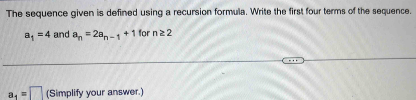 The sequence given is defined using a recursion formula. Write the first four terms of the sequence.
a_1=4 and a_n=2a_n-1+1 for n≥ 2
a_1=□ (Simplify your answer.)