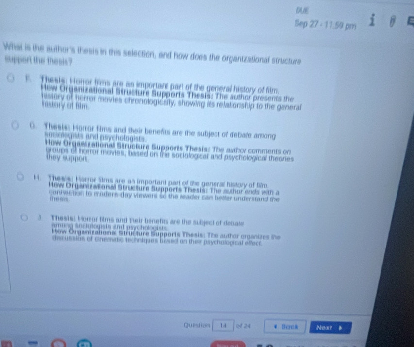 DAE
Sep 27 - 11.59 pm
What is the author's thesis in this selection; and how does the organizational structure
support the thesis?
Thesis: Horror hims are an important part of the general history of film.
Hew Organizational Structure Supports Thesis: The author presents the
histury of hurror movies chronologically, showing its relationship to the general
history of film.
C. Thee)s: Horror films and their benefits are the subject of debate among
sociologists and psychologists.
How Orqanizational Structure Supports Thesis: The author comments on
groups of horror movies, based on the sociological and psychological theories
they support
H. Thests: Horror films are an important part of the general history of film.
How Organizational Structure Supports Thesisc The author ends with a
connection to modern-day viewers so the reader can better understand the
the sis
) Thesis: Horror films and their benefits are the subject of debate
o c i o l o g t a nd s ch olo
low Organizational Structure Supports Thesis: The author organizes the
discussion of cinematic techniques based on their psychological effect.
Question l er 24 Back Next .