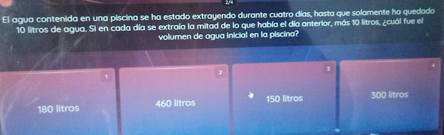 2/4
El agua contenida en una piscina se ha estado extrayendo durante cuatro días, hasta que solamente ha quedado
10 litros de agua. Si en cada día se extraía la mitad de lo que había el día anterior, más 10 litros, ¿cuál fue el
volumen de agua inicial en la piscina?
3
2
1
460 litros
150 litros 300 litros
180 litros