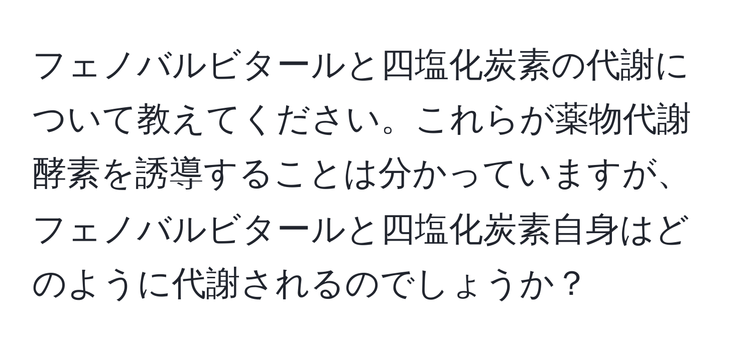 フェノバルビタールと四塩化炭素の代謝について教えてください。これらが薬物代謝酵素を誘導することは分かっていますが、フェノバルビタールと四塩化炭素自身はどのように代謝されるのでしょうか？