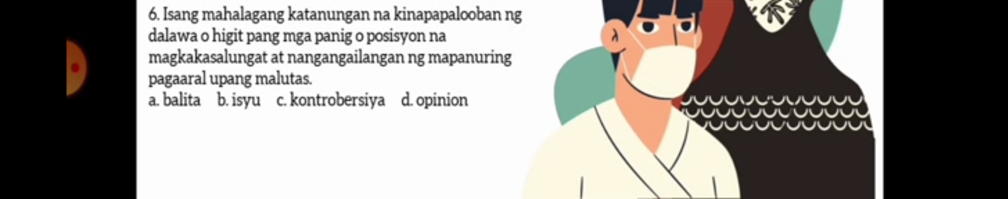 Isang mahalagang katanungan na kinapapalooban ng
dalawa o higit pang mga panig o posisyon na
magkakasalungat at nangangailangan ng mapanuring
pagaaral upang malutas.
a. balita b. isyu c. kontrobersiya d. opinion