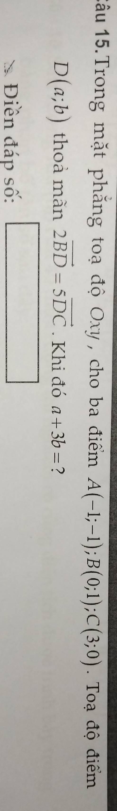 1âu 15.Trong mặt phẳng toạ độ Oxy , cho ba điểm A(-1;-1); B(0;1); C(3;0) Toạ độ điểm
D(a;b) thoả mãn 2vector BD=5vector DC. Khi đó a+3b= ? 
Điền đáp số: □