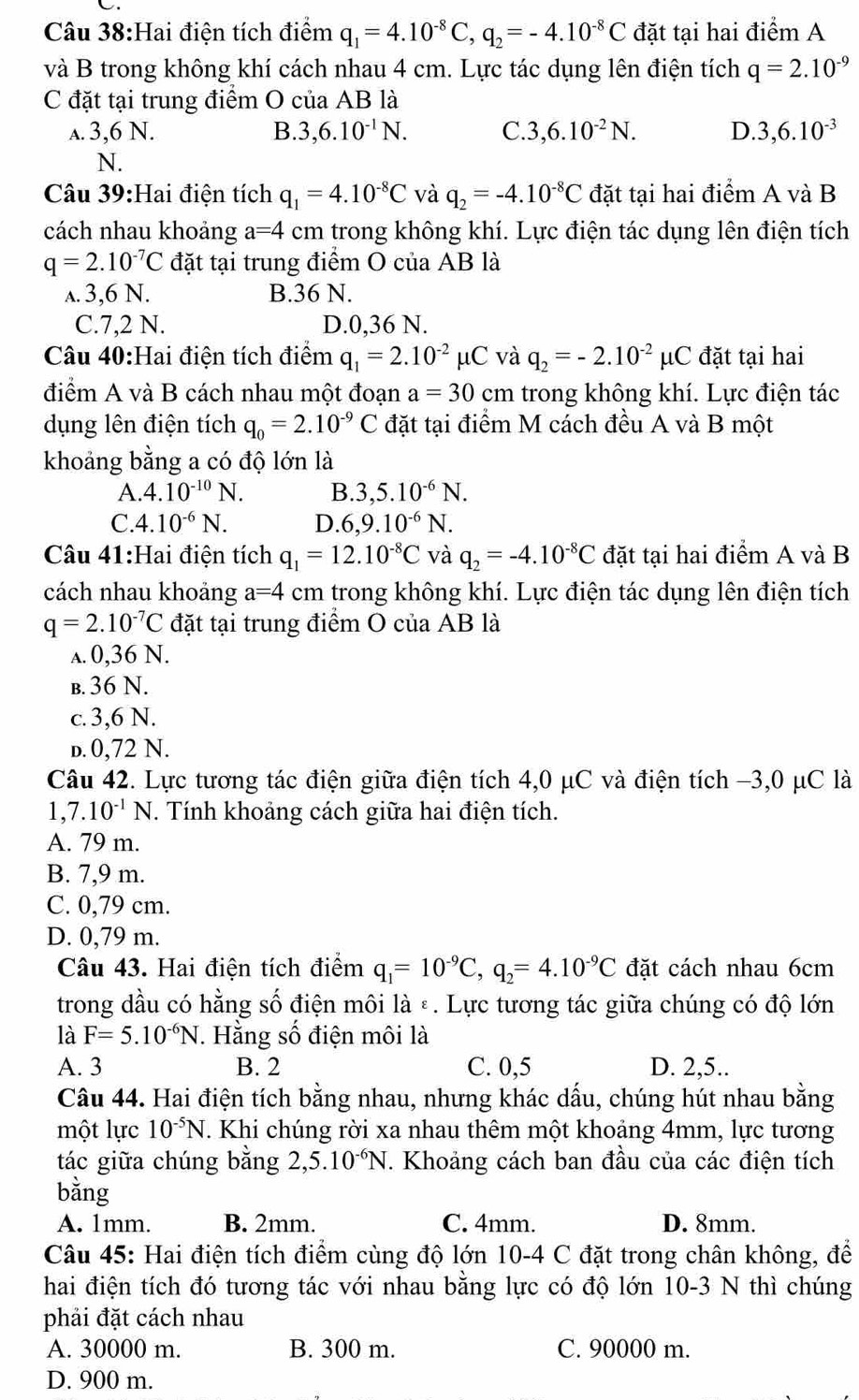 Hai điện tích điểm q_1=4.10^(-8)C,q_2=-4.10^(-8)C đặt tại hai điểm A
và B trong không khí cách nhau 4 cm. Lực tác dụng lên điện tích q=2.10^(-9)
C đặt tại trung điểm O của AB là
a. 3,6 N. B. 3,6.10^(-1)N. C. 3,6.10^(-2)N. D. 3,6.10^(-3)
N.
Câu 39:Hai điện tích q_1=4.10^(-8)C và q_2=-4.10^(-8)C đặt tại hai điểm A và B
cách nhau khoảng a=4 cm trong không khí. Lực điện tác dụng lên điện tích
q=2.10^(-7)C đặt tại trung điểm O của AB là
a. 3,6 N. B.36 N.
C.7,2 N. D.0,36 N.
Câu 40:Hai điện tích điểm q_1=2.10^(-2)mu C và q_2=-2.10^(-2)mu μC đặt tại hai
điểm A và B cách nhau một đoạn a=30 cm trong không khí. Lực điện tác
dụng lên điện tích q_0=2.10^(-9)C đặt tại điểm M cách đều A và B một
khoảng bằng a có độ lớn là
A. 4.10^(-10)N. B. 3,5.10^(-6)N.
C. 4.10^(-6)N. D. 6,9.10^(-6) N.
Câu 41:Hai điện tích q_1=12.10^(-8)C và q_2=-4.10^(-8)C đặt tại hai điểm A và B
cách nhau khoảng a=4 cm trong không khí. Lực điện tác dụng lên điện tích
q=2.10^(-7)C đặt tại trung điểm O của AB là
a. 0,36 N.
b. 36 N.
c. 3,6 N.
d. 0,72 N.
Câu 42. Lực tương tác điện giữa điện tích 4,0 μC và điện tích −3,0 μC là
1. 7.10^(-1)N T. Tính khoảng cách giữa hai điện tích.
A. 79 m.
B. 7,9 m.
C. 0,79 cm.
D. 0,79 m.
Câu 43. Hai điện tích điểm q_1=10^(-9)C,q_2=4.10^(-9)C đặt cách nhau 6cm
trong dầu có hằng số điện môi là ε. Lực tương tác giữa chúng có độ lớn
là F=5.10^(-6)N *. Hằng số điện môi là
A. 3 B. 2 C. 0,5 D. 2,5..
Câu 44. Hai điện tích bằng nhau, nhưng khác dấu, chúng hút nhau bằng
một lực 10^(-5)N. Khi chúng rời xa nhau thêm một khoảng 4mm, lực tương
tác giữa chúng bằng 2,5.10^(-6)N F. Khoảng cách ban đầu của các điện tích
bằng
A. 1mm. B. 2mm. C. 4mm. D. 8mm.
Câu 45: Hai điện tích điểm cùng độ lớn 10-4 C đặt trong chân không, để
hai điện tích đó tương tác với nhau bằng lực có độ lớn 10-3 N thì chúng
phải đặt cách nhau
A. 30000 m. B. 300 m. C. 90000 m.
D. 900 m.