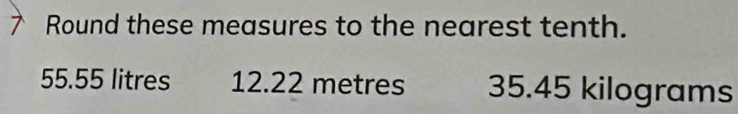 Round these measures to the nearest tenth.
55.55 litres 12.22 metres 35.45 kilograms