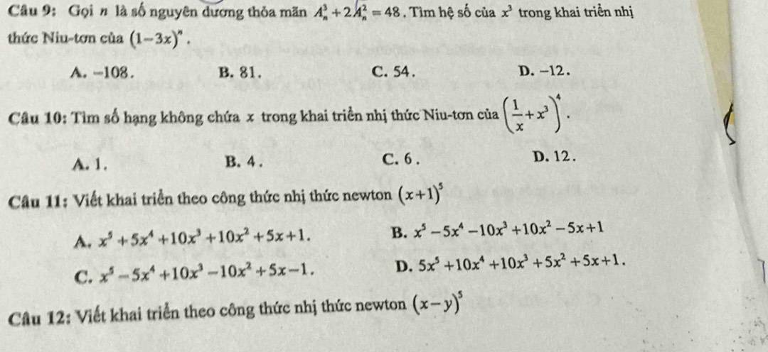 Gọi n là số nguyên dương thỏa mãn A_n^(3+2A_n^2=48. Tìm hệ số của x^3) trong khai triển nhị
thức Niu-tơn của (1-3x)^n.
A. -108. B. 81. C. 54. D. -12.
Câu 10: Tìm số hạng không chứa x trong khai triển nhị thức Niu-tơn của ( 1/x +x^3)^4.
A. 1. B. 4. C. 6. D. 12.
Câu 11: Viết khai triển theo công thức nhị thức newton (x+1)^5
A. x^5+5x^4+10x^3+10x^2+5x+1.
B. x^5-5x^4-10x^3+10x^2-5x+1
C. x^5-5x^4+10x^3-10x^2+5x-1.
D. 5x^5+10x^4+10x^3+5x^2+5x+1. 
Câu 12: Viết khai triển theo công thức nhị thức newton (x-y)^5