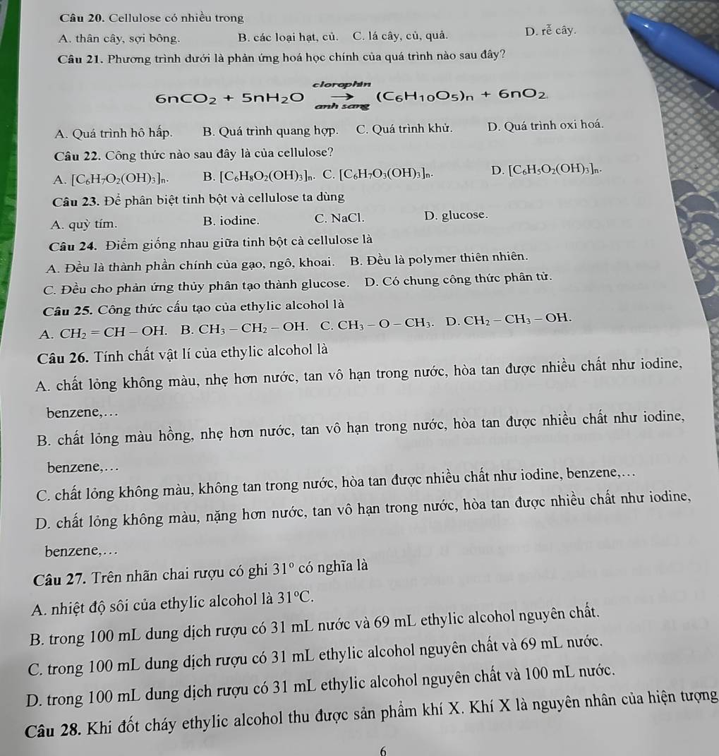 Cellulose có nhiều trong
A. thân cây, sợi bông. B. các loại hạt, củ. C. lá cây, củ, quả.
D. roverline overline ecoverline ay.
Câu 21. Phương trình dưới là phản ứng hoá học chính của quá trình nào sau đây?
6nCO_2+5nH_2Oxrightarrow clorephin(C_6H_10O_5)_n+6nO_2
A. Quá trình hô hấp. B. Quá trình quang hợp. C. Quá trình khử. D. Quá trình oxi hoá.
Câu 22. Công thức nào sau đây là của cellulose?
A. [C_6H_7O_2(OH)_3]_n. B. [C_6H_8O_2(OH)_3]_n. C. [C_6H_7O_3(OH)_3]_n. D. [C_6H_5O_2(OH)_3]_n.
Câu 23. Để phân biệt tinh bột và cellulose ta dùng
A. quỳ tím. B. iodine. C. NaCl. D. glucose.
Câu 24. Điểm giống nhau giữa tinh bột cà cellulose là
A. Đều là thành phần chính của gạo, ngô, khoai. B. Đều là polymer thiên nhiên.
C. Đều cho phản ứng thủy phân tạo thành glucose. D. Có chung công thức phân tử.
Câu 25. Công thức cấu tạo của ethylic alcohol là
A. CH_2=CH-OH. B. CH_3-CH_2-OH. C. CH_3-O-CH_3. L ) CH_2-CH_3-OH.
Câu 26. Tính chất vật lí của ethylic alcohol là
A. chất lỏng không màu, nhẹ hơn nước, tan vô hạn trong nước, hòa tan được nhiều chất như iodine,
benzene,…
B. chất lỏng màu hồng, nhẹ hơn nước, tan vô hạn trong nước, hòa tan được nhiều chất như iodine,
benzene,. . .
C. chất lỏng không màu, không tan trong nước, hòa tan được nhiều chất như iodine, benzene,...
D. chất lỏng không màu, nặng hơn nước, tan vô hạn trong nước, hòa tan được nhiều chất như iodine,
benzene, . . .
Câu 27. Trên nhãn chai rượu có ghi 31°chat o nghĩa là
A nhiệt độ sôi của ethylic alcohol là 31°C.
B. trong 100 mL dung dịch rượu có 31 mL nước và 69 mL ethylic alcohol nguyên chất.
C. trong 100 mL dung dịch rượu có 31 mL ethylic alcohol nguyên chất và 69 mL nước.
D. trong 100 mL dung dịch rượu có 31 mL ethylic alcohol nguyên chất và 100 mL nước.
Câu 28. Khi đốt cháy ethylic alcohol thu được sản phẩm khí X. Khí X là nguyên nhân của hiện tượng
6