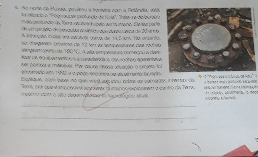 Ao norte da Rússia, próximo a fronteira com a Finlândia, está 
localizado o "Poço super profundo de Kola". Trata-se do buraco 
mais profundo da Terra escavado pelo ser humano. Ele fez parte 
de um projeto de pesquisa soviético que durou cerca de 20 anos. 
A intenção inicial era escavar cerca de 14,5 km. No entanto, 
ao chegarem próximo de 12 km as temperaturas das rochas 
atíngiram perto de 180°C S. A alta temperatura começou a dani- 
ficar os equipamentos e a característica das rochas aparentava 
ser porosa e maleável. Por causa dessa situação o projeto foi 
encerrado em 1992 e o poço encontra-se atualmente lacrado. 
Explique, com base no que você estudou sobre as camadas internas da O ''Poço superprofundo de Kola' é 
o buraço mais profundo escavado 
Terra, por que é impossível aos seres humanos explorarem o centro da Terra, pelo ser humano. Com a interrupção 
mesmo com o alto desenvolvimento tecnológico atual. do projeto, atualmente, o poço 
encontra-se lacrado. 
_ 
_ 
_ 
13