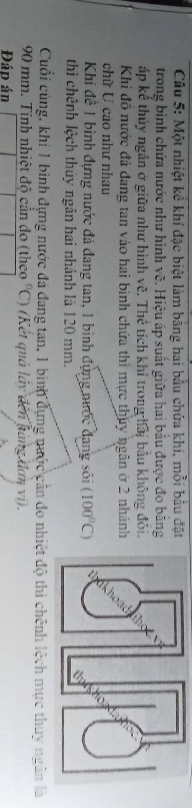 Một nhiệt kể khí đặc biệt làm bằng hai bầu chứa khí, mỗi bầu đặt 
trong bình chứa nước như hình vẽ. Hiệu áp suất giữa hai bầu được đo băng 
áp kể thủy ngân ở giữa như hình về. Thể tích khí trong hải bầu không đôi. 
Khi đồ nước đá đang tan vào hai bình chứa thì mực thủy ngân ở 2 nhánh 
chữ U cao như nhau 
Khi đề 1 bình đựng nước đá đang tan, 1 bình đụng nước đang sôi (100^0C)
thì chênh lệch thuy ngân hai nhánh là 120 mm. 
Cuối cùng, khi 1 bình đựng nước đá đang tan, 1 bình dựng nước cần đo nhiệt độ thì chênh lệch mực thuy ngân là
90 mm. Tính nhiệt độ cản đo (theo^6C) (Kết quả lấy đến hàng đơn vị). 
Đáp án