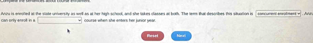 complete the sentences aboul course enrolmment . 
Anzu is enrolled at the state university as well as at her high school, and she takes classes at both. The term that describes this situation is concurrent enrollment . Anz 
can only enroll in a course when she enters her junior year. 
Reset Next