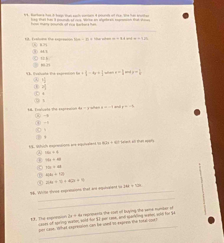 Barbara has b bags that each contain 4 pounds of rice. She has another
bag that has 3 pounds of rice. Write an algebraic expression that shows
how many pounds of rice Barbara has.
_
12. Evaluate the expression 5(m-2)+10w when m=8.4 and w=1.25,
A 8.75
B) 44.5
C 52.5
① 80.25
13. Evaluate the expression 6x+ 2/3 -4y+ 1/2  when x= 3/4  and y= 1/6 
a 1 1/2 
2 2/3 
○ 4
D 5
14. Evaluate the expression 4x-y when x=-1 and y=-5. 
A -9
⑧ -1
○ 1
D 9
15. Which expressions are equivalent to 8(2s+6) ? Select all that apply.
a 16s+6
B 16s+48
a 10s+48
D 4(4s+12)
2(4s+1)+4(2s+1)
_
16. Write three expressions that are equivalent to 24k+12k. 
_
17. The expression 2x+4x represents the cost of buying the same number of
cases of spring water, sold for $2 per case, and sparkling water, sold for $4
_per case. What expression can be used to express the total cost?