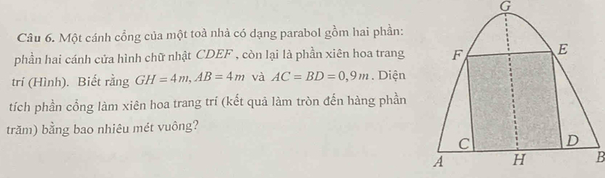 Một cánh cổng của một toà nhà có dạng parabol gồm hai phần: 
phần hai cánh cửa hình chữ nhật CDEF , còn lại là phần xiên hoa trang 
trí (Hình). Biết rằng GH=4m, AB=4m và AC=BD=0,9m. Diện 
tích phần cổng làm xiên hoa trang trí (kết quả làm tròn đến hàng phần 
trăm) bằng bao nhiêu mét vuông?