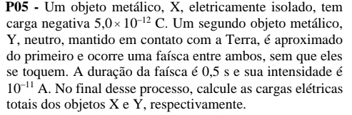 P05 - Um objeto metálico, X, eletricamente isolado, tem 
carga negativa 5,0* 10^(-12)C. Um segundo objeto metálico,
Y, neutro, mantido em contato com a Terra, é aproximado 
do primeiro e ocorre uma faísca entre ambos, sem que eles 
se toquem. A duração da faísca é 0,5 s e sua intensidade é
10^(-11)A.. No final desse processo, calcule as cargas elétricas 
totais dos objetos X e Y, respectivamente.