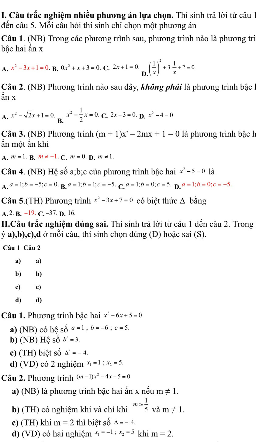 Câu trắc nghiệm nhiều phương án lựa chọn. Thí sinh trả lời từ câu 1
đến câu 5. Mỗi câu hỏi thí sinh chỉ chọn một phương án
Câu 1. (NB) Trong các phương trình sau, phương trình nào là phương trì
bậc hai ần x
A. x^2-3x+1=0 · B. 0x^2+x+3=0 C. 2x+1=0. .( 1/x )^2+3. 1/x +2=0.
D
Câu 2. (NB) Phương trình nào sau đây, không phải là phương trình bậc hà
ần x
A. x^2-sqrt(2)x+1=0 x^2- 1/2 x=0. C. 2x-3=0. D. x^2-4=0
B.
Câu 3. (NB) Phương trình (m+1)x^2-2mx+1=0 là phương trình bậc h
ẩn một ẩn khi
A. m=1 B. m!= -1 C. m=0 D. m!= 1.
Câu 4. (NB) Hệ số a;b;c của phương trình bậc hai x^2-5=0 là
A. a=1;b=-5;c=0.B.a=1;b=1;c=-5. C. a=1;b=0;c=5. D. a=1;b=0;c=-5.
Câu 5.(TH) Phương trình x^2-3x+7=0 có biệt thức △ b ăng
A. 2 B. −19. C. −37. D. 16.
II.Câu trắc nghiệm đúng sai. Thí sinh trả lời từ câu 1 đến câu 2. Trong
ý a),b),c),d ở mỗi câu, thí sinh chọn đúng (Đ) hoặc sai (S).
Câu 1 Câu 2
a) €£a)
b) b)
c) c)
d)  d)
Câu 1. Phương trình bậc hai x^2-6x+5=0
a) (NB) có hệ số a=1;b=-6;c=5.
b) (NB) Hệ số b'=3.
c) (TH) biệt số △ '=-4.
d) (VD) có 2 nghiệm x_1=1;x_2=5.
Câu 2. Phương trình (m-1)x^2-4x-5=0
a) (NB) là phương trình bậc hai ần x nếu m!= 1.
b) (TH) có nghiệm khi và chỉ khi m≥  1/5  và m!= 1.
c) (TH) khi m=2 thì biệt số △ =-4.
d) (VD) có hai nghiệm x_1=-1;x_2=5 khi m=2.