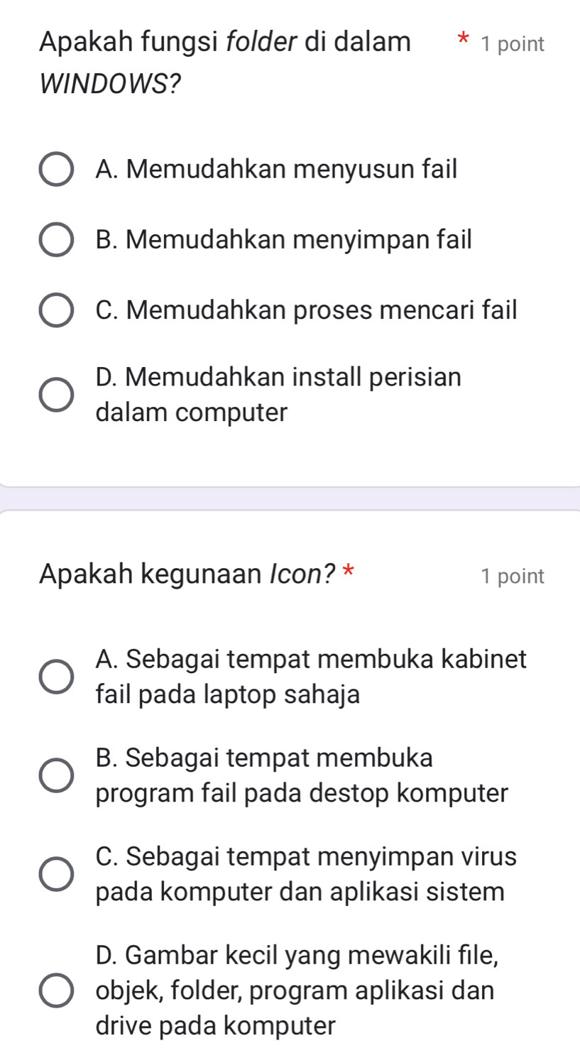 Apakah fungsi folder di dalam * 1 point
WINDOWS?
A. Memudahkan menyusun fail
B. Memudahkan menyimpan fail
C. Memudahkan proses mencari fail
D. Memudahkan install perisian
dalam computer
Apakah kegunaan Icon? * 1 point
A. Sebagai tempat membuka kabinet
fail pada laptop sahaja
B. Sebagai tempat membuka
program fail pada destop komputer
C. Sebagai tempat menyimpan virus
pada komputer dan aplikasi sistem
D. Gambar kecil yang mewakili file,
objek, folder, program aplikasi dan
drive pada komputer