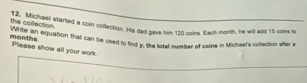 the collection. 
12. Michael started a coin collection. His dad gave him 120 coins. Each month, he will add 15 coins to
months. 
Write an equation that can be used to find y, the total number of coins in Michael's collection after x
Please show all your work.