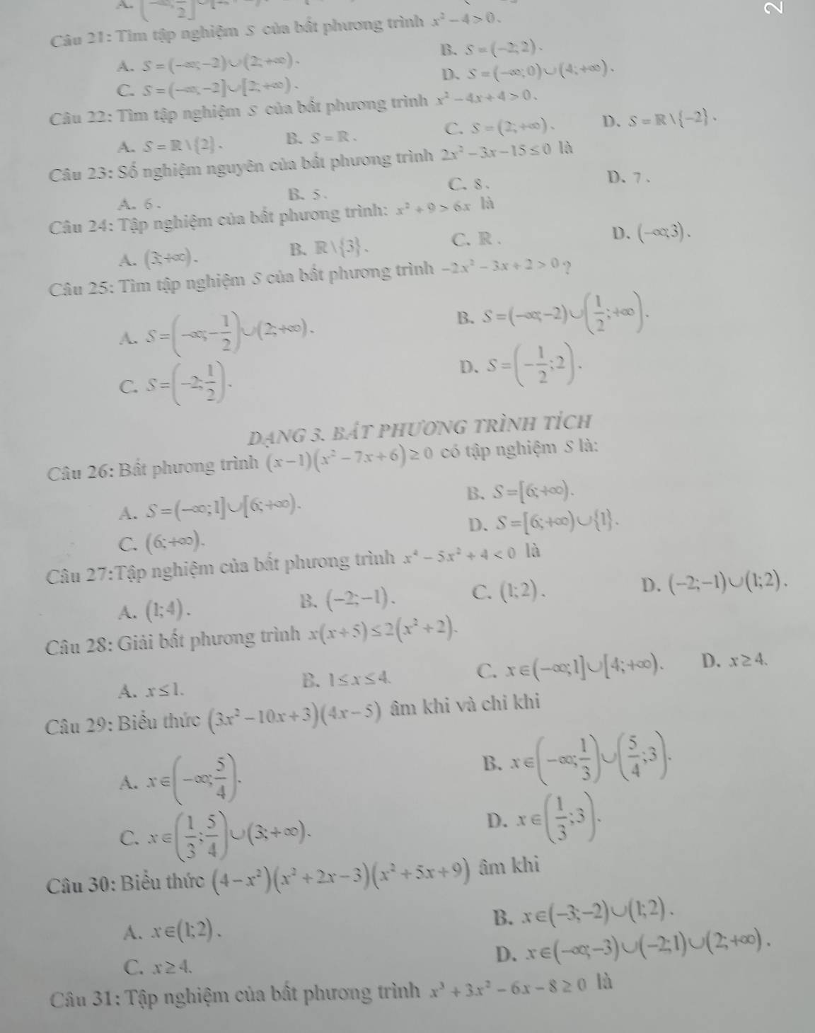 A(2,2)
Câu 21: Tìm tập nghiệm S của bất phương trình x^2-4>0.
A. S=(-∈fty ,-2)∪ (2,+∈fty ).
B. S=(-2,2).
D、 S=(-∈fty ;0)∪ (4;+∈fty ).
C. S=(-∈fty ,-2]∪ [2,+∈fty ).
Câu 22: Tìm tập nghiệm 5 của bất phương trình x^2-4x+4>0.
C.
A. S=Rvee (2). B. S=R. S=(2;+∈fty ). D. S=R∪  -2 .
Câu 23:86 * nghiệm nguyên của bất phương trình 2x^2-3x-15≤ 0 là
A. 6 . B. 5
C.8 .
D. 7 .
Câu 24: Tập nghiệm của bất phương trình: x^2+9>6x là
B. Rvee  3 . C. R .
D.
A. (3,+∈fty ). (-∈fty ,3).
Câu 25: Tìm tập nghiệm S của bất phương trình -2x^2-3x+2>0 ?
A. S=(-∈fty ,- 1/2 )∪ (2,+∈fty ).
B. S=(-∈fty ,-2)∪ ( 1/2 ;+∈fty ).
C. S=(-2, 1/2 ).
D. S=(- 1/2 ;2).
Dạng 3. bắt phương trình tích
Câu 26: Bất phương trình (x-1)(x^2-7x+6)≥ 0 có tập nghiệm S là:
A. S=(-∈fty ;1]∪ [6;+∈fty ).
B. S=[6;+∈fty ).
D. S=[6;+∈fty )∪  1 .
C. (6;+∈fty ).
Câu 27:T Cập nghiệm của bất phương trình x^4-5x^2+4<0</tex> là
A. (1;4).
B. (-2;-1). C. (1;2). D. (-2;-1)∪ (1;2).
Câu 28: Giải bất phương trình x(x+5)≤ 2(x^2+2).
A. x≤ 1.
B. 1≤ x≤ 4.
C. x∈ (-∈fty ;1]∪ [4;+∈fty ). D. x≥ 4.
Câu 29: Biểu thức (3x^2-10x+3)(4x-5) âm khi và chỉ khi
A. x∈ (-∈fty , 5/4 ).
B. x∈ (-∈fty ; 1/3 )∪ ( 5/4 ;3).
C. x∈ ( 1/3 ; 5/4 )∪ (3;+∈fty ).
D. x∈ ( 1/3 ;3).
Câu 30: Biểu thức (4-x^2)(x^2+2x-3)(x^2+5x+9) âm khi
A. x∈ (1;2).
B. x∈ (-3;-2)∪ (1;2).
C. x≥ 4.
D. x∈ (-∈fty ,-3)∪ (-2;1)∪ (2;+∈fty ).
*  Câu 31: Tập nghiệm của bất phương trình x^3+3x^2-6x-8≥ 0 là