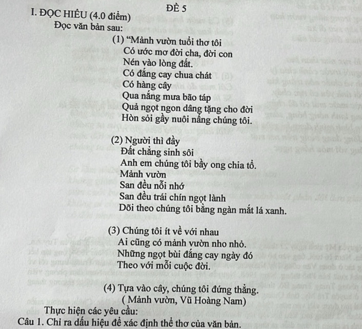 Đè 5 
I. ĐQC HIÊU (4.0 điểm) 
Đọc văn bản sau: 
(1) “Mảnh vườn tuổi thơ tôi 
Có ước mơ đời cha, đời con 
Nén vào lòng đất. 
Có đắng cay chua chát 
Có hàng cây 
Qua nắng mưa bão táp 
Quả ngọt ngon dâng tặng cho đời 
Hòn sỏi gầy nuôi nấng chúng tôi. 
(2) Người thì đầy 
Đất chẳng sinh sôi 
Anh em chúng tôi bầy ong chia tổ. 
Mảnh vườn 
San đều nỗi nhớ 
San đều trái chín ngọt lành 
Dõi theo chúng tôi bằng ngàn mắt lá xanh. 
(3) Chúng tôi ít về với nhau 
Ai cũng có mảnh vườn nho nhỏ. 
Những ngọt bùi đắng cay ngày đó 
Theo với mỗi cuộc đời. 
(4) Tựa vào cây, chúng tôi đứng thẳng. 
( Mảnh vườn, Vũ Hoàng Nam) 
Thực hiện các yêu cầu: 
Câu 1. Chỉ ra dấu hiệu đề xác định thể thơ của văn bản.