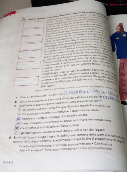 Loeal il seguente lesty sull vo del celliuare a scuola, toi svolys gl evervd no
Nella mistra visola agli ahsmns é victaso Tuso des cepal e
norma tche puó condhiere à sevère sanzion. com per  e 
su aeto dell appareccião da parre deil iaoganve  e wp
l cseonn sra alumas e in vecnnts. Mi rendo coperde
amebciamemo della acpola possa sembrare antign e  
clad mno punto di vista (que le di un/adbabta m segn ase  de s
perso the il divieto sa assolutamente motivato. En certo a
o de 12-14 anmi no ha responabilità e sinuains de va 
resder nececaría la sua teperibilita in qualsian mansmía
babile che la possibilita da ricevere e insiare messagãi sa v 
_ lstrazione cabace di incidere in mañiera negativa sulata  
cu f anteggiamento da partecipazione attiva e costrutiva de
ls. A rsto ció si aggitange la possibilità (e i riachi a ema oo
_di realisrare foto é vidéo con rutte le problémariche legais .
vacy. Se devo essere sincera, peró, tra tutti i motivi, quellag
sta piu a cupre é cercate di affiancare alla possibilita (menna
_di collocare gli ind vidui in una situazione spazio-tempori 
definita e molto vasta (quella della rete) la tutela delja capag
vivere l'istante, il momento irripetibile, il ''qui e ora', dovek
_accadono e hanno a che fare con persone presenti, in cames e
e reali 'al 100%'.
Concludendo, sono quindi pienamente d'accordo con la my
che viera l'utilizzo del cellulare a scuola e spero che questa s 
compresa e interiorizzata, possa stimolare atteggiamenti pr e
_ libratí rispetto all'utilizzo del cellulare che riscontro, spewc io
della scuola
_
_
É giusto vieture luso del cellulare a sciila), www dozzatertac.blógspot it (ridonw e de
a. Qual è il problema di cui si discute?
b. Chi scrive é favorevole o contrario all'uso del cellulare a scuola?_
c. Quali delle seguenti argomentazioni non sono presenti nel testo?
A Gli adolescenti non hanno bisogno di essere reperibili a tutte le or
§ Gli squilli del cellulare sono fastidiosi e disturbano le lezioni
Ricevere o mandare messaggi distrae dalla lezione
I ragazzi devono concentrarsi suí presente e vivere nel mondo reale
C'è il rischio di furti di cellulari molto costosi
É l genitori devono essere avvisati dalla scuola e non dai ragazzi
d. Scrivi nei riquadri lungo il testo la definizione corretta delle parti che comporg
questo testo argomentativo, scegliendola tra quelle che tỉ proponiamo di seguta
Quarta argomentazione * Seconda argomentazione * Conclusione
Tesi • Premessa • Terza argomentazione • Prima argomentazione
Unità 3