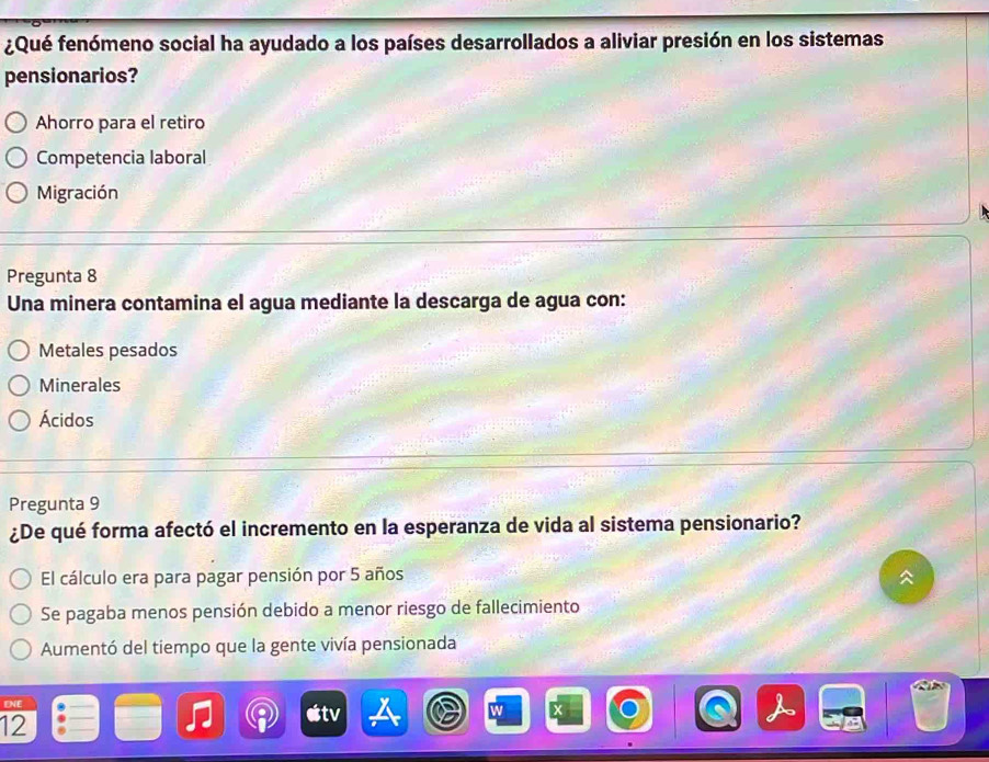 ¿Qué fenómeno social ha ayudado a los países desarrollados a aliviar presión en los sistemas
pensionarios?
Ahorro para el retiro
Competencia laboral
Migración
Pregunta 8
Una minera contamina el agua mediante la descarga de agua con:
Metales pesados
Minerales
Ácidos
Pregunta 9
¿De qué forma afectó el incremento en la esperanza de vida al sistema pensionario?
El cálculo era para pagar pensión por 5 años
Se pagaba menos pensión debido a menor riesgo de fallecimiento
Aumentó del tiempo que la gente vivía pensionada
ENE
12