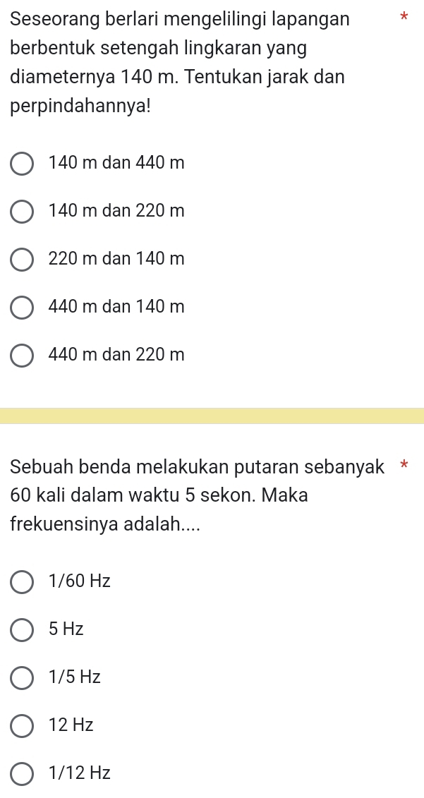 Seseorang berlari mengelilingi lapangan *
berbentuk setengah lingkaran yang
diameternya 140 m. Tentukan jarak dan
perpindahannya!
140 m dan 440 m
140 m dan 220 m
220 m dan 140 m
440 m dan 140 m
440 m dan 220 m
Sebuah benda melakukan putaran sebanyak *
60 kali dalam waktu 5 sekon. Maka
frekuensinya adalah....
1/60 Hz
5 Hz
1/5 Hz
12 Hz
1/12 Hz