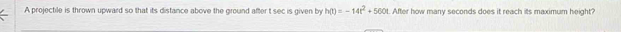 A projectile is thrown upward so that its distance above the ground after t sec is given by h(t)=-14t^2+560t t. After how many seconds does it reach its maximum height?