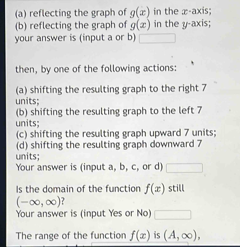 reflecting the graph of g(x) in the x-axis; 
(b) reflecting the graph of g(x) in the y-axis; 
your answer is (input a or b) x_1+x_2= □ /□   □  
then, by one of the following actions: 
(a) shifting the resulting graph to the right 7
units; 
(b) shifting the resulting graph to the left 7
units; 
(c) shifting the resulting graph upward 7 units; 
(d) shifting the resulting graph downward 7
units; 
Your answer is (input a, b, c, or d) □ 
Is the domain of the function f(x) still
(-∈fty ,∈fty ) ? 
Your answer is (input Yes or No) □ 
The range of the function f(x) is (A,∈fty ),