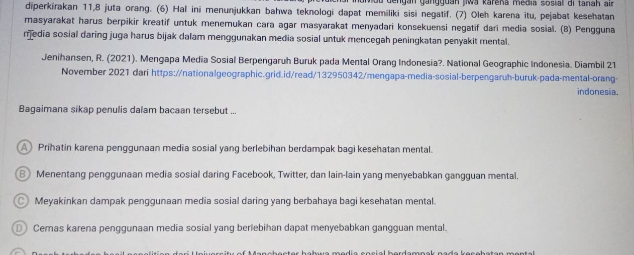 vdu dengán gangguán jiwa karéna media sosial di tanah air
diperkirakan 11, 8 juta orang. (6) Hal ini menunjukkan bahwa teknologi dapat memiliki sisi negatif. (7) Oleh karena itu, pejabat kesehatan
masyarakat harus berpikir kreatif untuk menemukan cara agar masyarakat menyadari konsekuensi negatif dari media sosial. (8) Pengguna
media sosial daring juga harus bijak dalam menggunakan media sosial untuk mencegah peningkatan penyakit mental.
Jenihansen, R. (2021). Mengapa Media Sosial Berpengaruh Buruk pada Mental Orang Indonesia?. National Geographic Indonesia. Diambil 21
November 2021 dari https://nationalgeographic.grid.id/read/132950342/mengapa-media-sosial-berpengaruh-buruk-pada-mental-orang-
indonesia.
Bagaimana sikap penulis dalam bacaan tersebut ...
A Prihatin karena penggunaan media sosial yang berlebihan berdampak bagi kesehatan mental.
B Menentang penggunaan media sosial daring Facebook, Twitter, dan lain-lain yang menyebabkan gangguan mental.
Meyakinkan dampak penggunaan media sosial daring yang berbahaya bagi kesehatan mental.
D Cemas karena penggunaan media sosial yang berlebihan dapat menyebabkan gangguan mental.