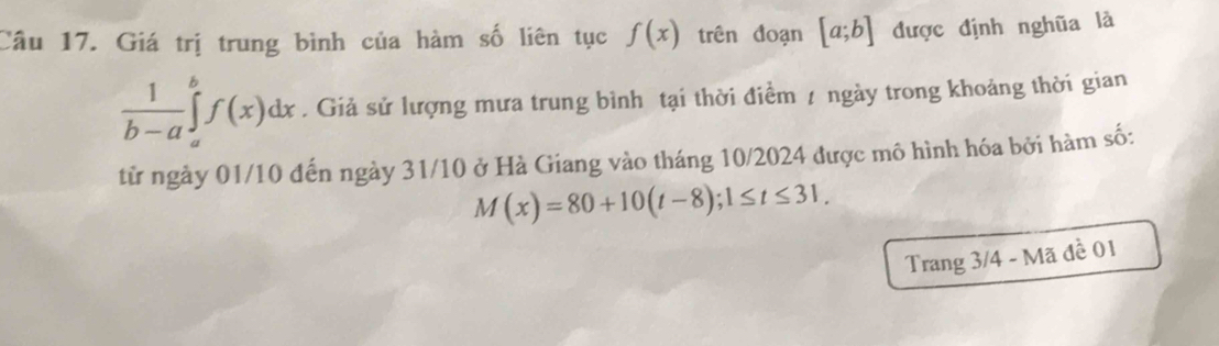 Giá trị trung bình của hàm số liên tục f(x) trên đoạn [a;b] được định nghũa là
 1/b-a ∈tlimits _a^bf(x)dx. Giả sử lượng mưa trung bình tại thời điềm / ngày trong khoảng thời gian 
từ ngày 01/10 đến ngày 31/10 ở Hà Giang vào tháng 10/2024 được mô hình hóa bởi hàm số:
M(x)=80+10(t-8); 1≤ t≤ 31, 
Trang 3/4 - Mã đề 01