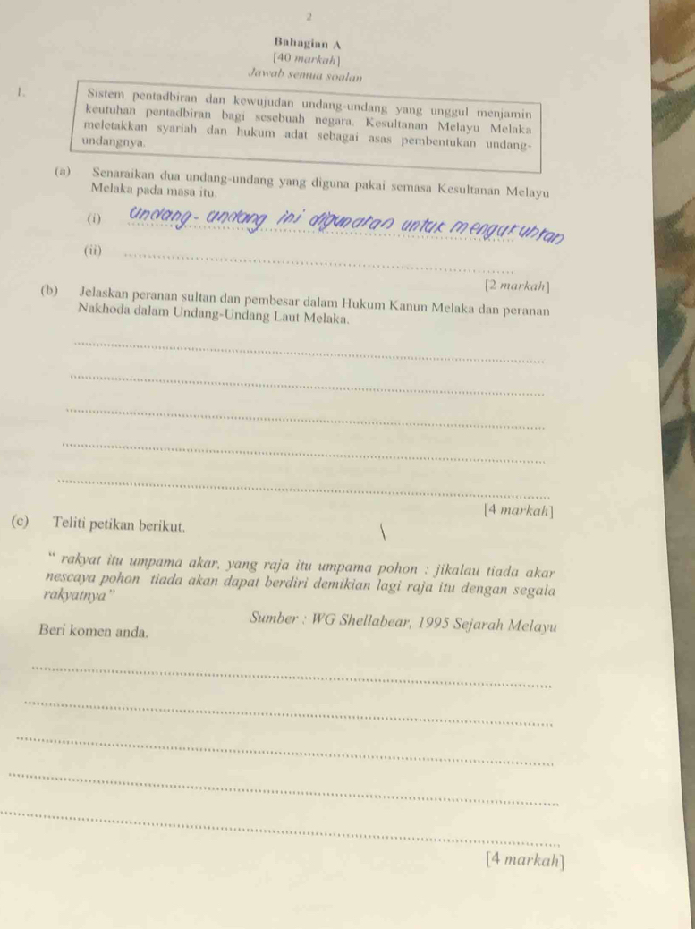 Bahagian A 
[40 markah] 
Jawab semua soalan 
1. Sistem pentadbiran dan kewujudan undang-undang yang unggul menjamin 
keutuhan pentadbiran bagi sesebuah negara. Kesultanan Melayu Melaka 
meletakkan syariah dan hukum adat sebagai asas pembentukan undang- 
undangnya. 
(a) Senaraikan dua undang-undang yang diguna pakai semasa Kesultanan Melayu 
Melaka pada masa itu. 
(i)_ 
en g u r u h ran 
(ii)_ 
[2 markah] 
(b) Jelaskan peranan sultan dan pembesar dalam Hukum Kanun Melaka dan peranan 
Nakhoda dalam Undang-Undang Laut Melaka. 
_ 
_ 
_ 
_ 
_ 
[4 markah] 
(c) Teliti petikan berikut. 
`` rakyat itu umpama akar, yang raja itu umpama pohon : jikalau tiada akar 
nescaya pohon tiada akan dapat berdiri demikian lagi raja itu dengan segala 
rakyatnya'' 
Sumber : WG Shellabear, 1995 Sejarah Melayu 
Beri komen anda. 
_ 
_ 
_ 
_ 
_ 
[4 markah]