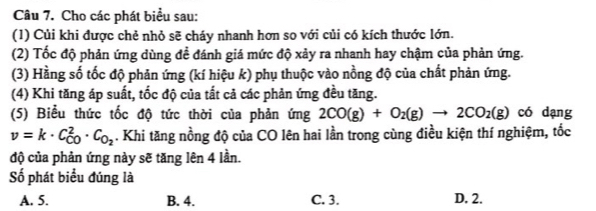 Cho các phát biểu sau:
(1) Củi khi được chẻ nhỏ sẽ cháy nhanh hơn so với củi có kích thước lớn.
(2) Tốc độ phản ứng dùng đề đánh giá mức độ xảy ra nhanh hay chậm của phản ứng.
(3) Hằng số tốc độ phản ứng (kí hiệu k) phụ thuộc vào nồng độ của chất phản ứng.
(4) Khi tăng áp suất, tốc độ của tất cả các phản ứng đều tăng.
(5) Biểu thức tốc độ tức thời của phản ứng 2CO(g)+O_2(g)to 2CO_2(g) có dạng
v=k· C_(CO)^2· C_O_2. Khi tăng nồng độ của CO lên hai lần trong cùng điều kiện thí nghiệm, tốc
độ của phản ứng này sẽ tăng lên 4 lần.
Số phát biểu đúng là
A. 5. B. 4. C. 3. D. 2.