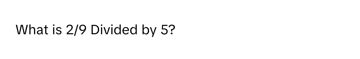 What is 2/9 Divided by 5?